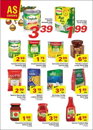 3
2 99

Kukurydza
Złocista
Bonduelle 340g

2 59

1 75

/op.

99

9,97zł/kg

2 39

2 59

1

39

2 09

/op.

Groszek konserwowy
Bonduelle 400g

/op.

Groszek konserwowy
Dawtona 400g

6,48zł/kg

Kukurydza konserwowa
Dawtona 400g

4,38zł/kg

5,23zł/kg

3 99

2 99

3 99

3 19

/op.

3 29

/op.

/op.

Makaron
Lubella 400-500g

Makaron Mamma Mia!
Kupiec 500g

wybrane formy
od 6,38zł/kg

różne formy
5,98zł/kg

1 69

/szt.

Koncentrat pomidorowy
Dawtona 200g
8,45zł/kg

Ryż biały długi
Cenos 4x100g

Ryż Kupiec 4x100g

parboiled, naturalny brązowy
8,23zł/kg

3 99

3 39

/szt.

Koncentrat pomidorowy
Pudliszki 200g
16,95zł/kg

4,98zł/kg

9 69

6 69

/op.

Pomidory suszone
w oleju Rolnik 280g
23,89zł/kg

1 79

1 45

/op.

Pęczak kujawski
Melvit 400g
3,63zł/kg

5 99

4 99

/szt.

Ketchup Pudliszki 480g
łagodny, pikantny
10,40zł/kg

 