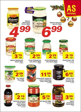 taniej

4

Majonez
Dekoracyjny
Winiary 400ml

Majonez wyborowy
Agrovita 730ml

6

99
12,48zł/l

4 29

3 79

/szt.

Majonez Napoleoński
Mosso 320ml
11,84zł/l

3 99

2 99

/szt.

Sos Tatarski
Bona 260g
11,50zł/kg

3 95

99

2 99

2 99

2 29

/szt.

/szt.

Chrzan Delikatesowy
ostry Mosso 280ml

Chrzan Delikatesowy
ostry Mosso 200ml

10,68zł/l

11,45zł/l

11 99
/op.

Peppersweet, pepperoni,
patison nadziewany
serem Temar 250g
47,96zł/kg

2 99

2 19

/szt.

Barszczyk czerwony
Rolnik 330ml,
Żurek domowy
Rolnik 370ml
od 5,92zł/l

9,57zł/l

5 99

5 29

/szt.

Sos Agrovita 800g
różne rodzaje
6,61zł/kg

2 19

/szt.

Chrzan Smak 175g

biały, żurawinowy
12,51zł/kg

8 79

6 69

/op.

Rolnik 314ml
borówka cała,
żurawina cała
21,31zł/l

3 99

/op.

Ogórki
konserwowe
Rolnik 900ml

4,43zł/l

 