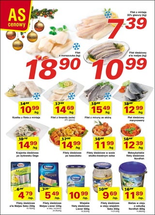 Filet z mintaja
35% glazury (kg)

7
90
99
18 10
39

Filet
z morszczuka (kg)

14 99

17 99

10 99

17 99

/op.

Filety śledziowe
a’la Matjas Seko 250g
19,16zł/kg

/kg

Filety śledziowe
po kaszubsku

Filety śledziowe w sosie
słodko-kwaśnym salsa

7 29

5 49 10 99
/op.

Filety śledziowe
Matjas Lisner 220g
w oleju, korzenny
24,95zł/kg

16 69

11 99 12 39

/kg

Krajanka śledziowa
po żydowsku Dega

Płat śledziowy
marynowany

16 99

14 99

/kg

/kg

Filet z miruny ze skórą

25% glazury

1499

12 99

/kg

Filet z limandy (sola)

19 79

18 99

15 49

/kg

Kostka z fileta z mintaja

4 79

19 99

14 69

/kg

6 39

Filet śledziowy
a’la matjas (kg)

/op.

Wiejskie
filety śledziowe
Lisner 600g
18,32zł/kg

10 99

/kg

Meksykańskie
filety śledziowe
Nordfish

16 99

9 69 1189
/op.

Filety śledziowe
w oleju wiejskim
Seko 650g
14,91zł/kg

/op.

Matias w oleju
z cebulką
Nordfish 800g
14,86zł/kg

 