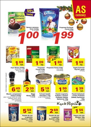 taniej

1

Barszcz czerwony
Knorr 53-55g

Przyprawa Kucharek
Prymat 200g

1

00

1 69

Przyprawa
Prymat 6-30g

*oferta dostępna w wybranych sklepach

barszcz biały, żurek
barszcz czerwony
od 25,61zł/kg

6 49 2 39

Młynek z przyprawami
Kotanyi 34-92g*

pieprz: kolorowy, czarny; sól morska,
czekolada, karmel i wanilia,
cukier cynamonowy
od 70,54zł/kg

/szt.

Maggi
Winiary 200g
11,95zł/kg

1 69

/op.

/op.

Przyprawa Kamis 6-30g*

Vegeta Podravka
75g+20% gratis

różne rodzaje
od 63,00zł/kg

różne rodzaje
od 36,33zł/kg

3 59

/op.

1 89

/op.

Zupa Winiary 49-66g

9,95zł/kg

2 19

1 09

/szt.

7 99

99

od 18,18zł/kg

5 19

18,78zł/kg

1 99

/szt.

/szt.

Tuńczyk kawałki
Pescadero 170g

w oleju, w sosie własnym
30,53zł/kg

Pasztet oryginalny
Podlaski z drobiem
Podlaskie Zakłady
Spożywcze 160g
12,44zł/kg

5 59

2 69

Pasztet dla psa
w galarecie
Butcher’s 1200g

Pasztet dla psa
w galarecie
Butcher’s 390g

/szt.

różne rodzaje
4,66zł/kg

/szt.

różne rodzaje
6,90zł/kg

1 39

/szt.

Pasztet białostocki
z drobiu Podlaskie
Zakłady Spożywcze
100g
13,90zł/kg

1 99

1 55

/szt.

Pokarm dla kota
Whiskas 100g
różne rodzaje
15,50zł/kg

 