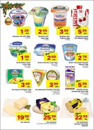 1 39

/szt.

Śmietana 18% SOT 200g
6,95zł/kg

4 39

2 49

3 99

/szt.

1

99

/szt.

Serek Świeży Smak
Turek 150g

Śmietana 18%
Łapy 350g

/kg

Ser edamski

/szt.

różne smaki
21,52zł/kg

3 99

/op.

19 99

69

Serek Kremowy Turek 125g

3 49

różne rodzaje
23,27zł/kg

9,98zł/kg

2

3 99

/szt.

Śmietana 30%
Piątnica 400g

3 09

różne smaki
13,27zł/kg

Ser topiony Hochland 150g

5 99

/szt.

7,11zł/kg

2 79

6 99

/szt.

Ser pleśniowy President 120-125g
brie, camembert
różne smaki
od 31,92zł/kg

28 99

25 99
/kg

Ser Hochland

Emmentaler, Kasslander, Massdamer

Śmietanka łaciata
30% Mlekpol 500ml
11,98zł/l

3 19

2

79

/szt.

Serek Twój Smak Puszysty
Piątnica 150g
różne smaki
18,60zł/kg

6 99

5 99

/op.

Paluszki serowe
Cheestrings Temar 84g
twister, original
71,31zł/kg

25 99

22 99
/kg

Ser Królewiecki
Szwajcar Serenada
Spomlek

 