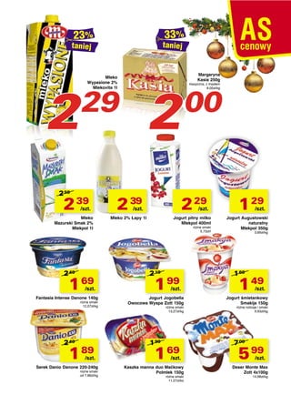 taniej

taniej

2

Mleko
Wypasione 2%
Mlekovita 1l

2

29

2 59

2 39

/szt.

Mleko
Mazurski Smak 2%
Mlekpol 1l

2 49

1 69

/szt.

Fantasia Intense Danone 140g
różne smaki
12,07zł/kg

2 49

1 89

/szt.

Serek Danio Danone 220-240g
różne smaki
od 7,88zł/kg

2 39

Margaryna
Kasia 250g

klasyczna, z masłem
8,00zł/kg

00

2 29

/szt.

/szt.

Mleko 2% Łapy 1l

Jogurt pitny milko
Mlekpol 400ml
różne smaki
5,73zł/l

2 19

1 99

/szt.

Jogurt Jogobella
Owocowa Wyspa Zott 150g
różne smaki
13,27zł/kg

1 99

1 69

/szt.

Kaszka manna duo Maćkowy
Polmlek 150g
różne smaki
11,27zł/kg

1 29

/szt.

Jogurt Augustowski
naturalny
Mlekpol 350g
3,69zł/kg

1 69

1 49

/szt.

Jogurt śmietankowy
Smakija 150g
różne rodzaje i smaki
9,93zł/kg

7 09

5 99

/szt.

Deser Monte Max
Zott 4x100g
14,98zł/kg

 