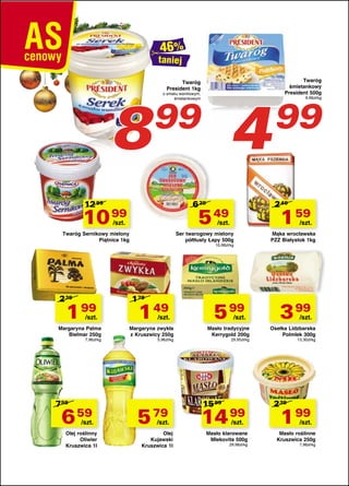taniej

8

Twaróg
President 1kg

99

12 99

6 29

10 99

1 99

/szt.

Margaryna Palma
Bielmar 250g
7,96zł/kg

759

6 59

/szt.

Olej roślinny
Oliwier
Kruszwica 1l

1 59

/szt.

Twaróg Sernikowy mielony
Piątnica 1kg

/szt.

Ser twarogowy mielony
półtłusty Łapy 500g
10,98zł/kg

179

1 49

/szt.

Margaryna zwykła
z Kruszwicy 250g
5,96zł/kg

5 79

/szt.

Olej
Kujawski
Kruszwica 1l

99

9,98zł/kg

2 40

5 49

/szt.

239

4

o smaku waniliowym,
śmietankowym

Twaróg
śmietankowy
President 500g

5 99

/szt.

Masło tradycyjne
Kerrygold 200g
29,95zł/kg

15 99

14 99
/szt.

Masło klarowane
Mlekovita 500g
29,98zł/kg

Mąka wrocławska
PZZ Białystok 1kg

3 99

/szt.

Osełka Lidzbarska
Polmlek 300g
13,30zł/kg

239

1 99

/szt.

Masło roślinne
Kruszwica 250g
7,96zł/kg

 