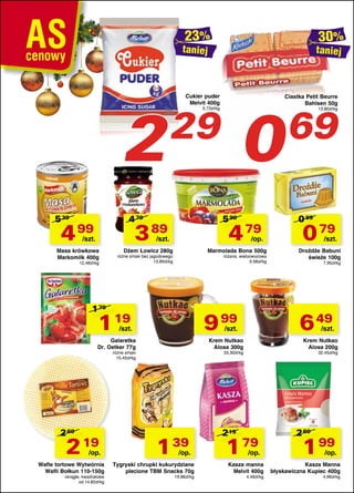taniej

2
5 39

Cukier puder
Melvit 400g

5 99

3 89

/szt.

4 79

/szt.

Masa krówkowa
Markomilk 400g
12,48zł/kg

/op.

Dżem Łowicz 280g

Marmolada Bona 500g

różne smaki bez jagodowego
13,89zł/kg

różana, wieloowocowa
9,58zł/kg

1 79

1 19

9 99

/szt.

2

19

/op.

Wafle tortowe Wytwórnia
Wafli Bołkun 110-150g
okrągłe, kwadratowe
od 14,60zł/kg

1

39

/op.

Tygryski chrupki kukurydziane
plecione TBM Snacks 70g
19,86zł/kg

1

0 99

0 79

/szt.

Drożdże Babuni
świeże 100g
7,90zł/kg

Krem Nutkao
Alosa 200g

33,30zł/kg

219

69

13,80zł/kg

/szt.

Krem Nutkao
Alosa 300g

różne smaki
15,45zł/kg

Ciastka Petit Beurre
Bahlsen 50g

6 49

/szt.

Galaretka
Dr. Oetker 77g

2 69

0

29

5,73zł/kg

4 79

4 99

taniej

32,45zł/kg

79

/op.

Kasza manna
Melvit 400g
4,48zł/kg

2 69

1

99

/op.

Kasza Manna
błyskawiczna Kupiec 400g
4,98zł/kg

 