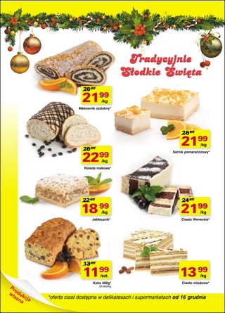 Tradycyjnie
Słodkie Święta
26 99

2199
/kg

Makownik ozdobny*

26 99

26 99

2199
/kg

22

99

Sernik pomarańczowy*

/kg

Rolada makowa*

22 99

18 99
/kg

Jabłecznik*

13 99

1199
/szt.

Keks 400g*
29,98zł/kg

24 99

2199
/kg

Ciasto Weneckie*

13 99
/kg

Ciasto miodowe*

*oferta ciast dostępna w delikatesach i supermarketach od 16 grudnia

 