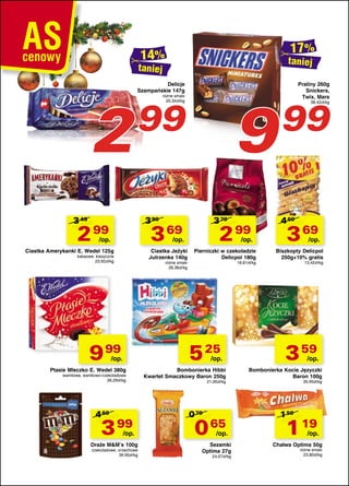 taniej

taniej

2

Delicje
Szampańskie 147g

9

różne smaki
20,34zł/kg

99

3 49

3 99

2 99

3 79

3 69

/op.

2 99

/op.

Ciastka Amerykanki E. Wedel 125g

Ciastka Jeżyki
Jutrzenka 140g

kakaowe, klasyczne
23,92zł/kg

różne smaki
26,36zł/kg

9 99

/op.

Pierniczki w czekoladzie
Delicpol 180g
16,61zł/kg

5 25

/op.

/op.

Ptasie Mleczko E. Wedel 380g

waniliowe, waniliowo-czekoladowe
26,29zł/kg

4 69

3 99

/op.

Draże M&M’s 100g

czekoladowe, orzechowe
39,90zł/kg

Bombonierka Hibbi
Kwartet Smaczkowy Baron 250g
21,00zł/kg

0 79

0 65

/op.

Sezamki
Optima 27g

24,07zł/kg

Praliny 260g
Snickers,
Twix, Mars

99

38,42zł/kg

4 69

3 69

/op.

Biszkopty Delicpol
250g+10% gratis
13,42zł/kg

3 59

/op.

Bombonierka Kocie Języczki
Baron 100g
35,90zł/kg

1 59

1 19

/op.

Chałwa Optima 50g
różne smaki
23,80zł/kg

 