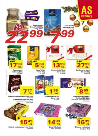 za 200g

22

Kawa Jacobs
Cronat Gold 200g
+ 50g gratis

99

1899

6 19

17 99

5 69

*oferta dostępna w delikatesach i supermarketach

/op.

/op.

Kawa Jacobs
Krönung 500g

Kawa Tchibo
Family 250g

35,98zł/kg

22,76zł/kg

7 77

/op.

Cukierki czekoladowe Wawel 350g*
różne smaki

Czekolada Wawel 290-295g*

7

Kawa Tchibo
Exclusive 250g

99
31,96zł/kg

1899

1399
/op.

Bombonierka Merci
Storck 250g
55,96zł/kg

1 99

/szt.

Czekolada mleczna
Baron 100g
19,90z³/kg

krówkowa, piernikowa ze śliwkami
od 22,20zł/kg

15 49
/kg

Cukierki czekoladowe trufla Vobro
różne smaki

1499
/kg

Cukierki Dobosz
śliwka, Pan Michał

3539

27 99
/op.

Bombonierka Merci
Storck 400g
69,98zł/kg

11 49

8 99

/szt.

Czekolada nadziewana
E. Wedel 287-293g

Creme brulee, panna cotta, tiramisu
od 30,68zł/kg

2099

1699
/kg

Śliwka w czekoladzie
zawijana Bard

 