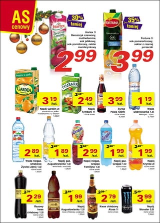 taniej

taniej

Hortex 1l
Barszczyk czerwony,
multiwitamina,
sok jabłkowy,
sok pomidorowy, nektar
mandarynkowy

2

3 19

3 19

2 49

/szt.

Woda niegaz.
smakowa
Żywiec Zdrój 1,5l
różne smaki
1,93zł/l

2 79

2 29

/szt.

Razowy
kwas
chlebowy 1,5l

różne smaki
1,53zł/l

/szt.

Napój
Tymbark 1l

pomarańcza, jabłko,
multiwitamina 12 witamin
1,60zł/l

/szt.

3 99

/szt.

Napój Garden 2l

2 89

3

99

Syrop
Paola 430ml

różne smaki

2 49

1 89

różne smaki
9,28zł/l

3 59

2 65

2 99

/szt.

1 99

/szt.

Napój gaz.
Augustowianka 1,5l

/szt.

Napój niegaz.
Grappa
Familijna 1,5l

lemoniada, oranżada
1,26zł/l

1 99

/szt.

Napój
Augustowianka 1,5l

kwas chlebowy, podpiwek
1,33zł/l

99
1 19

/szt.

Woda
Dobrowianka 1,5l

lekko/gaz., n/gaz.
0,79zł/l

2 49

1 99

/szt.

Napój gaz.
Grappa 1,5l

Napój
Krynka 2l

różne smaki
1,00zł/l

różne smaki
1,33zł/l

różne smaki
1,99zł/l

2 49

Fortuna 1l
sok pomarańczowy,
nektar z czarnej
porzeczki

299

2 79

/szt.

Kwas chlebowy
Alosa 1l
różne smaki

5 49

3 99

/szt.

Napój
Monster 0,5l

różne smaki
7,98zł/l

 