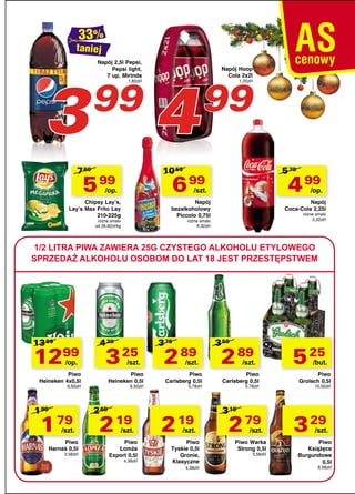 taniej

3

Napój 2,5l Pepsi,
Pepsi light,
7 up, Mirinda

99
1,60zł/l

7 69

4

Napój Hoop
Cola 2x2l

99

1,25zł/l

10 55

5 99

5 79

6 99

/op.

4 99

/szt.

Chipsy Lay’s,
Lay’s Max Frito Lay
210-225g

/op.

Napój
bezalkoholowy
Piccolo 0,75l

różne smaki
od 26,62zł/kg

Napój
Coca-Cola 2,25l

różne smaki
2,22zł/l

różne smaki
9,32zł/l

1/2 LITRA PIWA ZAWIERA 25G CZYSTEGO ALKOHOLU ETYLOWEGO
SPRZEDAŻ ALKOHOLU OSOBOM DO LAT 18 JEST PRZESTĘPSTWEM

13 99

1299
/op.

4 29

3 25

/szt.

Piwo
Heineken 4x0,5l

Piwo
Heineken 0,5l

6,50zł/l

1 99

1 79

/szt.

Piwo
Harnaś 0,5l

3,58zł/l

6,50zł/l

2 69

2 19

/szt.

Piwo
Łomża
Export 0,5l

4,38zł/l

3 75

2 89

/szt.

Piwo
Carlsberg 0,5l

5,78zł/l

2 19

/szt.

Piwo
Tyskie 0,5l
Gronie,
Klasyczne
4,38zł/l

3 59

2 89

/szt.

Piwo
Carlsberg 0,5l

5,78zł/l

3 19

2 79

/szt.

Piwo Warka
Strong 0,5l
5,58zł/l

5 25

/but.

Piwo
Grolsch 0,5l

10,50zł/l

3 29

/szt.

Piwo
Książęce
Burgundowe
0,5l

6,58zł/l

 