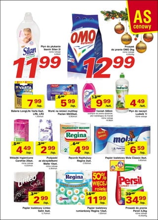 1
1

Płyn do płukania
tkanin Silan 2l

Proszek
do prania OMO 2kg

12

różne rodzaje
6,00zł/l

99

6 99

7 99

/op.

0,30zł/szt.

3 90

4 49 2 99
/op.

/op.

Wkładki higieniczne
Carefree 20szt.

Podpaski
ze skrzydełkami
Matte 10szt.

różne rodzaje
0,22zł/szt.

/szt.

Worki na śmieci multitop
Paclan 60l/20szt.

1,33zł/szt.

5 69

9 99

/op.

Baterie LongLife Varta 6szt.
LR6, LR3

99

13 99

5 99

Vanish 500ml:

szampon do prania dywanów,
płyn wybielający do firanek
różne rodzaje
19,98zł/l

6 49

4 49

/szt.

Płyn do naczyń
Ludwik 1l
różne rodzaje

7 69

4 99

6 59

/op.

Ręcznik Najdłuższy
Regina 2szt.

różne rodzaje
6,50zł/kg

/op.

Papier toaletowy Mola Classic 8szt.
0,82zł/szt.

2,50zł/szt.

różne rodzaje
0,30zł/szt.

3 99

2 99

/op.

Papier toaletowy Linteo
Satin 4szt.
0,75zł/szt.

14 99

1199
/op.

Papier toaletowy
rumiankowy Regina 12szt.
1,00zł/szt.

39 99

3499
/op.

Proszek do prania
Persil 3,2kg
różne rodzaje
10,93zł/kg

 