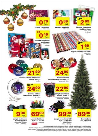 0 79
/szt.

Karnet z brokatem*
różne wzory

399

0 89

2 99

/szt.

/op.

Karnet z opłatkiem*

Serwetki świąteczne
33x33cm 20szt.

różne wzory

różne wzory
0,15zł/szt.

od

0 49

/szt.

Torebka świąteczna
laminowana

239

1 69

różne wzory
i wielkości

/op.

Papier ozdobny 200x70cm
różne wzory
0,85zł/m

28 00

32 00

2190

2490

/op.

/op.

Bombki szklane dekorowane
ręcznie 9szt.****
śr. 60cm

30 00

24

90

/szt.

śr. 130cm

9 90 6900
Lampki choinkowe
Bulinex 50szt.**

miniaturowe, multikolor
100szt. - 14,99zł/kpl.

gwiazdy, śr. 60cm

22

90

Bombka szklana
dekorowana ręcznie****

/kpl.

Bombki szklane
dekorowane ręcznie 6szt.****

/kpl.

Lampki choinkowe
Rum-Lux 16szt.**
produkt multikolor
polski

/kpl.

Lampki choinkowe
Bulinex 100szt.**
z dodatkowym gniazdem,
miniaturowe, multikolor

9900

/kpl.

Lampki zewnętrzne LED
Rum-Lux 80szt.**

8990

/szt.

Choinka Lena
wys. 180cm***

białe, multikolor
100szt. - 139zł/kpl.

*oferta dostępna w domach handlowych Central i Hermes, sklepach AGD i supermarketach
**oferta dostępna do wyczerpania zapasów w domach handlowych Central i Hermes, sklepach AGD i supermarketach
***oferta dostępna do wyczerpania zapasów w domach handlowych Central i Hermes, sklepach AGD i supermarkecie KEN
****oferta dostępna w domach handlowych Central i Hermes, sklepach AGD i wybranych supermarketach

 