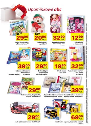 39 00

2900

2900

2090

/szt.

/szt.

Tablet elektroniczny
„Zabawna farma”*

3900
/szt.

Zabawka edukacyjna:
Mały doktor**,
„Kto wie więcej!”** - 49,00zł/szt.

Miś pluszowy
wys. 25cm*

2990

/zest.

Zestaw 25 gier
planszowych
i zręcznościowych*

2900
/szt.

Baśnie świata „Księżniczki”,
Bajki o zwierzętach**

2900

/zest.

Auto zdalnie sterowane Best Wheel*

3290
/szt.

Lalka Lovely Baby*
mówi i śpiewa po polsku,
na baterię

1299

/zest.

Kucyk Horse
z akcesoriami*

1990 3290
/zest.

Ciasto-masa*
różne rodzaje

/zest.

Kuchnia z akcesoriami
Cosy Village
wys. 60cm*

3900
/szt.

Baśnie Braci Grimm, Baśnie Hansa Christiana Andersena,
Opowieść wigilijna, Baśnie i legendy świata, „Martynka”**

6900
/szt.

Auta Bruder: koparka, ładowarka, walec***
w skali 1:16

*oferta dostępna w domach handlowych Central i Hermes, sklepach AGD i supermarketach **oferta dostępna w domach handlowych Central i Hermes, sklepach AGD i supermarketach KEN, Mieszko, Bojary
***oferta dostępna do wyczerpania zapasów w domu handlowym Central

Upominkowe abc

 