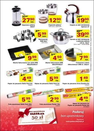 2790

1290

Zaparzacz szklany
350ml*

24 90

Pojemnik szklany*

/szt.

1900

/szt.

/szt.

Czajnik ze stali nierdzewnej
Spencer 2l*

różne wzory i pojemności

800

49 00

5 99

3900

/zest.

/szt.

Wykrawaczki
SNB 8szt.*

Garnek ze stali nierdzewnej
z pokrywą szklaną
2,9l śr. 18cm*

różne wzory

3,9l śr. 20cm* - 45,00zł 59,00zł

14 00

9 99

5 90

4 50

/szt.

Blacha fakturowana non–stick SNB
360x245x60cm*

8 70

4 49

/op.

Papier do pieczenia Stella Pack 8m
0,56zł/m

5

99

/op.

Folia aluminiowa Stella Pack 20m
0,30zł/m

11 50

7 99

/szt.

/szt.

Blacha fakturowana SNB
360x245x60cm*

5 99

/op.

Rękaw do pieczenia Stella Pack 5m
1,20zł/m

3 89

2

99

/op.

Folia aluminiowa Paclan 10m
0,30zł/m

Tortownica z dnem
fakturowanym SNB śr. 240cm*

1 49

/op.

Papier do pieczenia Anna Zaradna 6m
0,25zł/m

5 90

4 49

/op.

Rękaw do pieczenia 3m
Papier do pieczenia Paclan 8m
od 0,56zł/m

......................................................................................................

Podaruj
bon upominkowy

Regulamin
www.spolem.bialystok.pl
......................................................................................................

*oferta dostępna w domach handlowych Central i Hermes, sklepach AGD i supermarketach

37 00

 