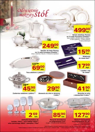 Odświętnie
nakryty

stół
49900
/kpl.

Serwis obiadowy Rococo
na 12 osób Porcelana Ćmielów***

waza, sosjerka, półmisek, rawierka, salaterka,
12 talerzy głębokich, 12 talerzy płaskich,
12 talerzy deserowych

24900
/kpl.

1599

Garnitur do kawy Rococo
na 12 osób Porcelana Ćmielów***

/kpl.

imbryk, cukiernica, mlecznik, 12 filiżanek ze spodkami

Widelczyki
do ciasta 6szt.**

117 00

69

1799

00

/kpl.

/szt.

Łopatka i nóż
do ciasta**

Taca zdobiona z plateru***

76 00

4590

2990

/szt.

Cukiernica zdobiona z plateru***

4190

/kpl.

/kpl.

Akcesoria do wina w skrzynce
4 elem.**

2 69

/szt.

Kieliszek Crystallino do:
koniaku 150ml**, wina białego 230ml**,
wina czerwonego 290ml*, szampana 170ml*

Skrzynka na wino
z akcesoriami 5 elem.**

8590
/szt.

Naczynie żaroodporne
na podgrzewaczu 2,4l**

okrągłe, z pokrywą ze stali nierdzewnej

12790
/szt.

Naczynie żaroodporne
na podgrzewaczu 2x1,6l**
2 komory prostokątne
z pokrywami ze stali nierdzewnej

*oferta dostępna w domach handlowych Central i Hermes, sklepach AGD i supermarketach
**oferta dostępna w domach handlowych Central i Hermes oraz w sklepach AGD ***oferta dostępna w domach handlowych: Central i Hermes

 