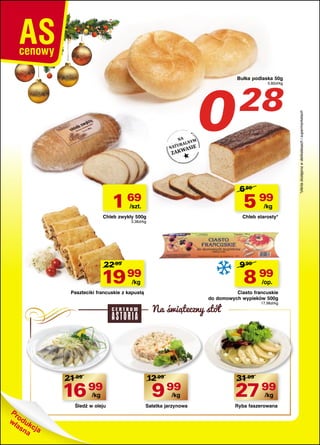 28

5,60zł/kg

6 80

1 69

5 99

/szt.

/kg

Chleb zwykły 500g

Chleb starosty*

3,38zł/kg

22 99

9 99

19 99

8 99

/kg

/op.

Paszteciki francuskie z kapustą

Ciasto francuskie
do domowych wypieków 500g

Na swiateczny stół

21 99

16 99
/kg

Śledź w oleju

12 99

17,98zł/kg

31 99

9 99

27 99

Sałatka jarzynowa

Ryba faszerowana

/kg

/kg

*oferta dostępna w delikatesach i supermarketach

0

Bułka podlaska 50g

 