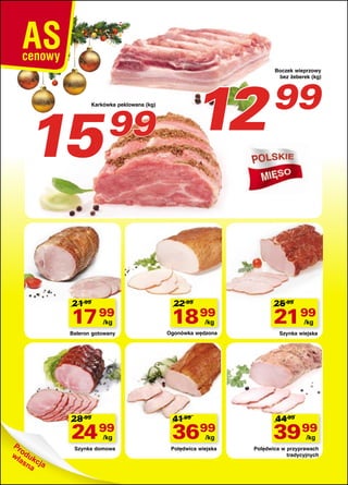 15

12

Karkówka peklowana (kg)

99

21 99

22 99

17 99

18 99

Baleron gotowany

Ogonówka wędzona

/kg

28 99

/kg

41 99

Boczek wieprzowy
bez żeberek (kg)

99

25 99

21 99
/kg

Szynka wiejska

44 99

24 99

3699

39 99

Szynka domowa

Polędwica wiejska

Polędwica w przyprawach
tradycyjnych

/kg

/kg

/kg

 