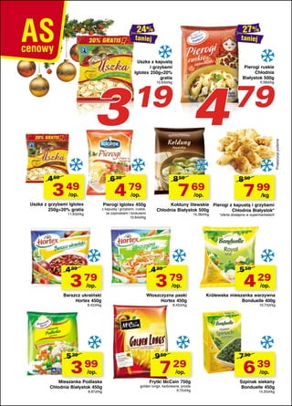 taniej

Uszka z kapustą
i grzybami
Iglotex 250g+20%
gratis

4

19

10,63zł/kg

Pierogi ruskie
Chłodnia
Białystok 500g

79

9,58zł/kg

Propozycja podania

3

taniej

4 69

6 39

3 49

8 59

4 79

/op.

7 69

/op.

Uszka z grzybami Iglotex
250g+20% gratis

Pierogi Iglotex 450g

z kapustą i grzybami, ruskie,
ze szpinakiem i brokułami
10,64zł/kg

11,63zł/kg

4 89

3 79
/op.

Barszcz ukraiński
Hortex 450g
8,42zł/kg

5 29

3 99
/op.

Mieszanka Podlaska
Chłodnia Białystok 450g
8,87zł/kg

8 99

7 99

/op.

/kg

Kołduny litewskie Pierogi z kapustą i grzybami
Chłodnia Białystok 500g
Chłodnia Białystok*
15,38zł/kg

4 89

3 79
/op.

Włoszczyzna paski
Hortex 450g
8,42zł/kg

9 69

7 29
/op.

Frytki McCain 750g

golden longs, karbowane, proste
9,72zł/kg

*oferta dostępna w supermarketach

5 59

4 29
/op.

Królewska mieszanka warzywna
Bonduelle 400g
10,73zł/kg

7 99

6 39
/op.

Szpinak siekany
Bonduelle 450g
14,20zł/kg

 