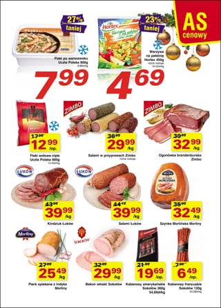 taniej

taniej

Flaki po warszawsku
Uczta Polska 900g

7

99

8,88zł/kg

4

Warzywa
na patelnię
Hortex 450g

różne rodzaje
10,42zł/kg

69

39 99

36 99

17 99

2999

3299

Salami w przyprawach Zimbo

Ogonówka brandenburska
Zimbo

12 99

/kg

/kg

/op.

Flaki wołowe cięte
Uczta Polska 900g

różne rodzaje

14,43zł/kg

43 99

44 19

35 99

3999

3999

3249

Kindziuk Łuków

Salami Łuków

Szynka Morlińska Morliny

/kg

27 99

/kg

32 99

2549

2999

Pierś opiekana z indyka
Morliny

Bekon włoski Sokołów

/kg

/kg

/kg

21 99

1969
/op.

7 99

6 49

/op.

Kabanosy amerykańskie Kabanosy francuskie
Sokołów 360g
Sokołów 120g
54,08zł/kg
54,69zł/kg

 