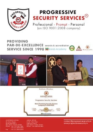 SEC
U
RITY SERV
ICES
PR
OGRESSI
VEWE LEAD
PS
PROGRESSIVE
SECURITY SERVICES
R
Professional - Prompt - Personal
(an ISO 9001:2008 company)
CORPORATE OFFICE
38, Amrit Nagar,
South Extention 1
New Delhi 110 003. INDIA
Phone : +91 (11) 4164 7408
+91 (11) 2469 4550
Fax : +91 (11) 2460 2039
ADMIN. OFFICE
D 257, First Floor,
Defence Colony
New Delhi 110 024. INDIA
Phone : +91 9350 505 953
contact@progressivesecurity.in
www.progressivesecurity.in
PROVIDING
PAR-DE-EXCELLENCE
SERVICE SINCE 1998
awards & accreditation
 