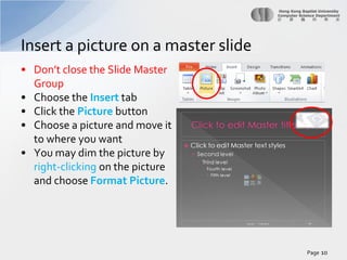 Insert a picture on a master slide
• Don’t close the Slide Master
Group
• Choose the Insert tab
• Click the Picture button
• Choose a picture and move it
to where you want
• You may dim the picture by
right-clicking on the picture
and choose Format Picture.

Page 10

 