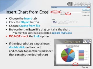 Insert Chart from Excel
•
•
•
•

Choose the Insert tab
Click the Object button
Choose Create from file
Browse for the Excel file that contains the chart
– You may find some sample charts in sample-PSS6.xlsx

• DO NOT check the Link option
• If the desired chart is not shown,
double click on the chart
and choose for another worksheet
that contains the desired chart

Page 14

 