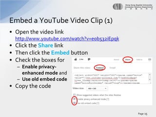 Embed a YouTube Video Clip (1)
• Open the video link
http://www.youtube.com/watch?v=eob532iEpqk

• Click the Share link
• Then click the Embed button
• Check the boxes for
– Enable privacyenhanced mode and
– Use old embed code

• Copy the code

Page 15

 