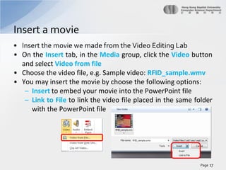 Insert a movie
• Insert the movie we made from the Video Editing Lab
• On the Insert tab, in the Media group, click the Video button
and select Video from file
• Choose the video file, e.g. Sample video: RFID_sample.wmv
• You may insert the movie by choose the following options:
– Insert to embed your movie into the PowerPoint file
– Link to File to link the video file placed in the same folder
with the PowerPoint file

Page 17

 