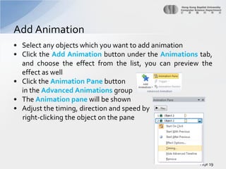Add Animation
• Select any objects which you want to add animation
• Click the Add Animation button under the Animations tab,
and choose the effect from the list, you can preview the
effect as well
• Click the Animation Pane button
in the Advanced Animations group
• The Animation pane will be shown
• Adjust the timing, direction and speed by
right-clicking the object on the pane

Page 19

 
