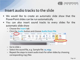Insert audio tracks to the slide
• We would like to create an automatic slide show that the
PowerPoint slides can be run automatically
• You can also insert sound tracks to every slides for the
automatic slide show
– Choose the Insert tab
– Click the Audio button and choose Audio from File

– Go to slide 1
– Select the sound file, e.g. Sample file: s1.mp3
– Repeat the steps to insert audio track for other slides by choosing
corresponding mp3 files
Page 20

 