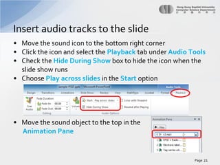 Insert audio tracks to the slide
• Move the sound icon to the bottom right corner
• Click the icon and select the Playback tab under Audio Tools
• Check the Hide During Show box to hide the icon when the
slide show runs
• Choose Play across slides in the Start option

• Move the sound object to the top in the
Animation Pane

Page 21

 