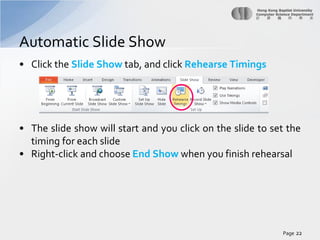 Automatic Slide Show
• Click the Slide Show tab, and click Rehearse Timings

• The slide show will start and you click on the slide to set the
timing for each slide
• Right-click and choose End Show when you finish rehearsal

Page 22

 