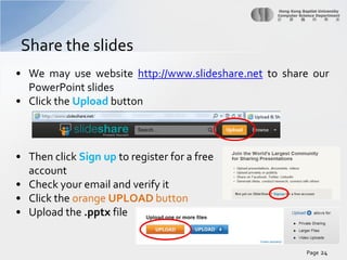 Share the slides
• We may use website http://www.slideshare.net to share our
PowerPoint slides
• Click the Upload button

• Then click Sign up to register for a free
account
• Check your email and verify it
• Click the orange UPLOAD button
• Upload the .pptx file

Page 24

 