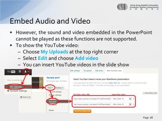 Embed Audio and Video
• However, the sound and video embedded in the PowerPoint
cannot be played as these functions are not supported.
• To show the YouTube video:
– Choose My Uploads at the top right corner
– Select Edit and choose Add video
– You can insert YouTube videos in the slide show

Page 26

 
