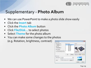 Supplementary - Photo Album
•
•
•
•
•
•

We can use PowerPoint to make a photo slide show easily
Click the Insert tab
Click the Photo Album button
Click File/Disk… to select photos
Select Theme for the photo album
You can make some changes to the photos
(e.g. Rotation, brightness, contrast)

Page 29

 