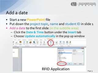 Add a date
• Start a new PowerPoint file
• Put down the project topic, name and student ID in slide 1
• Add a date to the first slide (in the subtitle area)
– Click the Date & Time button under the Insert tab
– Choose Update automatically in the pop up window

Page 3

 