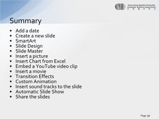 Summary
•
•
•
•
•
•
•
•
•
•
•
•
•
•

Add a date
Create a new slide
SmartArt
Slide Design
Slide Master
Insert a picture
Insert Chart from Excel
Embed a YouTube video clip
Insert a movie
Transition Effects
Custom Animation
Insert sound tracks to the slide
Automatic Slide Show
Share the slides

Page 30

 