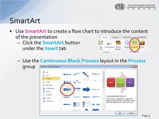 SmartArt
• Use SmartArt to create a flow chart to introduce the content
of the presentation
– Click the SmartArt button
under the Insert tab
– Use the Continuous Block Process layout in the Process
group

Page 5

 
