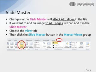 Slide Master
• Changes in the Slide Master will affect ALL slides in the file
• If we want to add an image to ALL pages, we can add it in the
Slide Master
• Choose the View tab
• Then click the Slide Master button in the Master Views group

Page 9

 