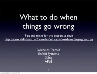 What to do when
                                  things go wrong
                       Tips and tricks for the desperate souls
       http://www.slideshare.net/dorneles/what-to-do-when-things-go-wrong


                                       Dorneles Treméa
                                        Enfold Systems
                                             X3ng
                                             APyB

                                              1
quarta-feira, 25 de novembro de 2009
 