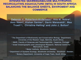 INTEGRATED SEAWEED/ABALONE MULTITROPHICINTEGRATED SEAWEED/ABALONE MULTITROPHIC
RECIRCULATING AQUACULTURE (IMTA) IN SOUTH AFRICA:RECIRCULATING AQUACULTURE (IMTA) IN SOUTH AFRICA:
BALANCING THE BALANCE SHEETS, ENVIROMENT ANDBALANCING THE BALANCE SHEETS, ENVIROMENT AND
COMMERCECOMMERCE
Deborah V. Robertson-Andersson1
, Ana M. Nobre2
,
Amir Neori3
, Kishan Sanker6
, Gavin Maneveldt1
, Max
Troell4,5
, Christina Halling5
and John J. Bolton6
1
The Department of Biodiversity and Conservation Biology Department,
University of the Western Cape, Bellville, South Africa.
2
IMAR, Faculty of Sciences and Technology/UNL. Caparica, Portugal.
3
Israel Oceanographic and Limnological Research, National Centre for
Mariculture, Israel.
4
Beijer Institute, Stockholm, Sweden.
5
Department of Systems Ecology, Stockholm University, Stockholm, Sweden.
6
Botany Department, University of Cape Town, South Africa.
 