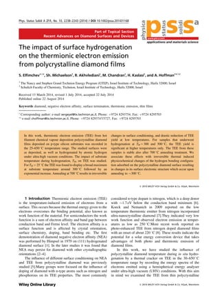Part of Topical Section
Recent Advances on Diamond Surfaces and Devices
The impact of surface hydrogenation
on the thermionic electron emission
from polycrystalline diamond ﬁlms
S. Elﬁmchev*,1,2
, Sh. Michaelson2
, R. Akhvlediani2
, M. Chandran2
, H. Kaslasi2
, and A. Hoffman**,1,2
1
The Nancy and Stephen Grand Technion Energy Program (GTEP), Israel Institute of Technology, Haifa 32000, Israel
2
Schulich Faculty of Chemistry, Technion, Israel Institute of Technology, Haifa 32000, Israel
Received 13 March 2014, revised 1 July 2014, accepted 22 July 2014
Published online 22 August 2014
Keywords diamond, negative electron affinity, surface termination, thermionic emission, thin films
* Corresponding author: e-mail sergeyel@tx.technion.ac.il, Phone: þ9724 8293754, Fax: þ9724 8295703
** e-mail choffman@tx.technion.ac.il, Phone: þ9724 8293747/3727, Fax: þ9724 8295703
In this work, thermionic electron emission (TEE) from hot
ﬁlament chemical vapour deposition polycrystalline diamond
ﬁlms deposited on p-type silicon substrates was recorded in
the 25–650 8C temperature range. The studied surfaces were
as deposited, as well as hydrogenated by atomic hydrogen
under ultra-high vacuum conditions. The impact of substrate
temperature during hydrogenation, TH, on TEE was studied.
For TH ¼ 25 8C the TEE was found to display a broad maximum
at substrate temperature around 300 8C followed by an
exponential increase. Annealing at 700 8C results in irreversible
changes in surface conditioning, and drastic reduction of TEE
yield at low temperatures. For samples that underwent
hydrogenation at TH ¼ 300 and 500 8C, the TEE yield is
signiﬁcant at higher temperatures only. The TEE from these
samples is stable also after 700 8C annealing treatment. We
associate these effects with irreversible thermal induced
physicochemical changes of the hydrogen bonding conﬁgura-
tion adsorbed on the polycrystalline diamond surface resulting
in changes in its surface electronic structure which occur upon
annealing to $300 8C.
ß 2014 WILEY-VCH Verlag GmbH & Co. KGaA, Weinheim
1 Introduction Thermionic electron emission (TEE)
is the temperature-induced emission of electrons from a
surface. This occurs because the thermal energy given to the
electrons overcomes the binding potential, also known as
work function of the material. For semiconductors the work
function is a sum of electron afﬁnity and band gap between
conduction band and Fermi level. The electron afﬁnity is a
surface function and is affected by crystal orientation,
surface chemistry, doping, band bending etc. The ﬁrst
demonstration of diamond negative electron afﬁnity (NEA)
was performed by Himpsel in 1979 on (111) hydrogenated
diamond surface [1]. In the later studies it was found that
NEA may persist for diamond with other crystallographic
orientations [2–4].
The inﬂuence of different surface conditioning on NEA
and TEE from polycrystalline diamond was previously
studied [5].Many groups were focused on the inﬂuence of
doping of diamond with n-type atoms such as nitrogen and
phosphorous on its TEE properties. The most commonly
considered n-type dopant is nitrogen, which is a deep donor
with $1.7 eV below the conduction band minimum [6].
Koeck and Nemanich in 2009 reported on the low
temperature thermionic emitter from nitrogen incorporated
ultra-nanocrystalline diamond [7].They indicated very low
work function and observed electron emission at temper-
atures as low as 250 8C.More recent work reported on
photo-enhanced TEE from nitrogen doped diamond ﬁlms
with an onset of about 220 8C [8]. These results indicate the
potential for a solar energy conversion device that takes
advantages of both photo and thermionic emission of
diamond ﬁlms.
In this work, we have studied the inﬂuence of
polycrystalline diamond temperature during in situ hydro-
genation by a thermal cracker on TEE in the 30–650 8C
temperature range by recording the energy spectra of the
electrons emitted using a hemispherical energy analyser
under ultra-high vacuum (UHV) conditions. With this aim
in mind we examined the TEE from thin polycrystalline
Phys. Status Solidi A 211, No. 10, 2238–2243 (2014) / DOI 10.1002/pssa.201431168
applications and materials science
status
solidi
www.pss-a.com
physica
a
ß 2014 WILEY-VCH Verlag GmbH & Co. KGaA, Weinheim
 