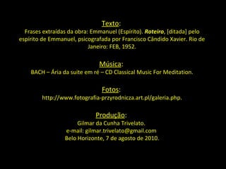 Texto:
  Frases extraídas da obra: Emmanuel (Espírito). Roteiro, [ditada] pelo
espírito de Emmanuel, psicografada por Francisco Cândido Xavier. Rio de
                           Janeiro: FEB, 1952.

                              Música:
    BACH – Ária da suite em ré – CD Classical Music For Meditation.

                               Fotos:
        http://www.fotografia-przyrodnicza.art.pl/galeria.php.

                             Produção:
                      Gilmar da Cunha Trivelato.
                 e-mail: gilmar.trivelato@gmail.com
                 Belo Horizonte, 7 de agosto de 2010.
 