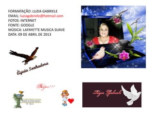FORMATAÇÃO: LUZIA GABRIELE
EMAIL: luziagabriele@hotmail.com
FOTOS: INTERNET
FONTE: GOOGLE
MÚSICA: LAFAYETTE MUSICA SUAVE
DATA: 09 DE ABRIL DE 2013
 