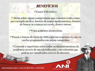 BENEFÍCIOS
                    Custo X Benefício;

Alerta sobre algum compromisso que o usuário tenha como,
por exemplo médico, horário de tomar medicamentos, horário
       de buscar as crianças na escola, dentre outros;

                Evita acidentes domésticos;

Possui a função de envio de SMS para um responsável, caso as
          tarefas programadas não sejam cumpridas;

 Controle e supervisão sobre todos os eletrodomésticos da
 residência através de um identificador, com relatórios que
        podem ser visualizados através da internet.
 