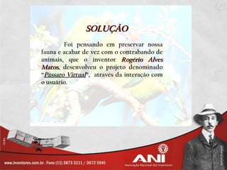 SOLUÇÃO
        Foi pensando em preservar nossa
fauna e acabar de vez com o contrabando de
animais, que o inventor Rogério Alves
Matos, desenvolveu o projeto denominado
“Pássaro Virtual”, através da interação com
o usuário.
 