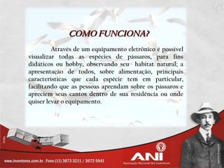 COMO FUNCIONA?
         Através de um equipamento eletrônico é possível
visualizar todas as espécies de pássaros, para fins
didáticos ou hobby, observando seu habitat natural; a
apresentação de todos, sobre alimentação, principais
características que cada espécie tem em particular,
facilitando que as pessoas aprendam sobre os pássaros e
apreciem seus cantos dentro de sua residência ou onde
quiser levar o equipamento.
 