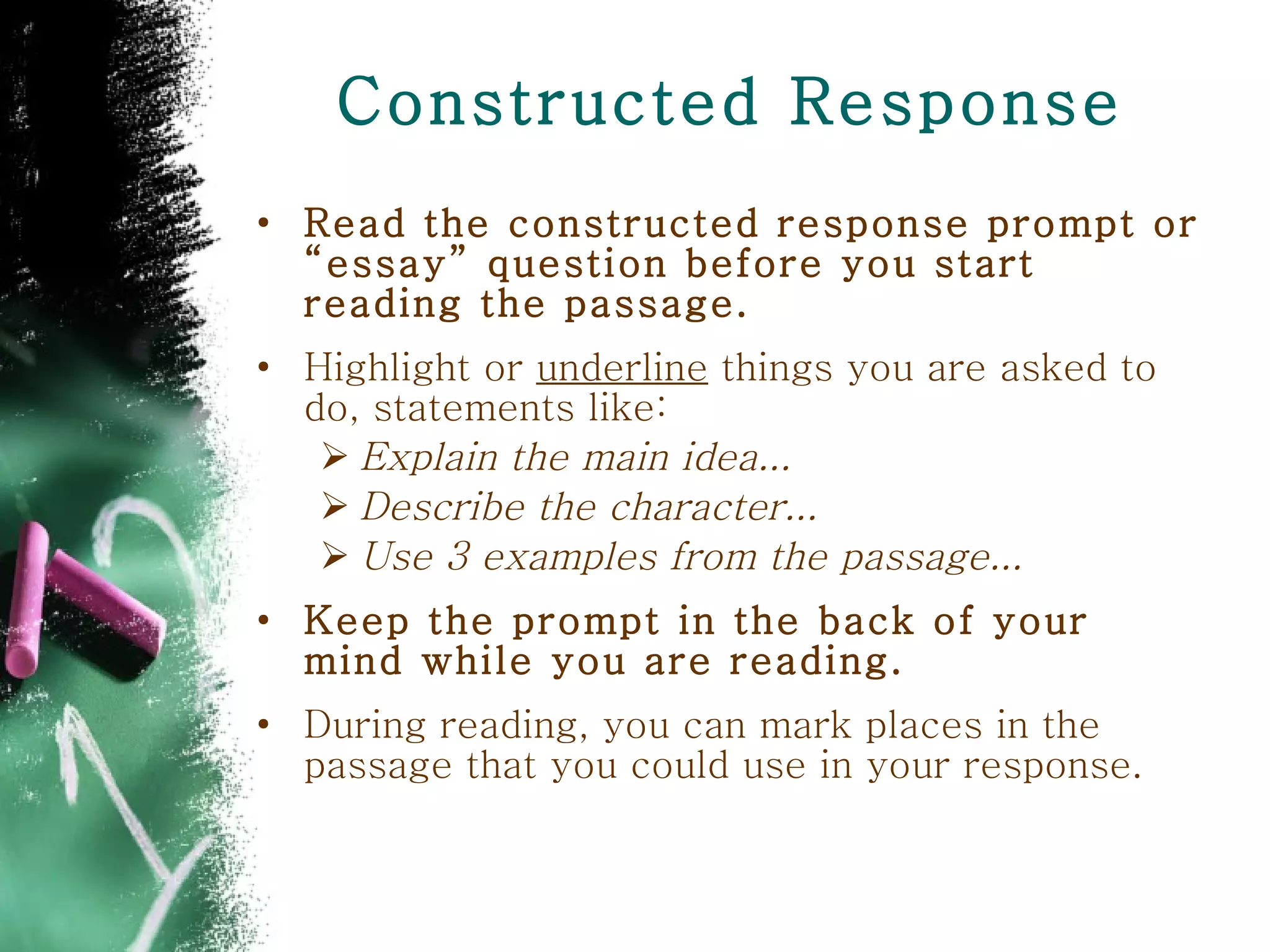 Constructed Response Read the constructed response prompt or “essay” question before you start reading the passage. Highlight or  underline  things you are asked to do, statements like: Explain the main idea...  Describe the character...  Use 3 examples from the passage... Keep the prompt in the back of your mind while you are reading. During reading, you can mark places in the passage that you could use in your response.  