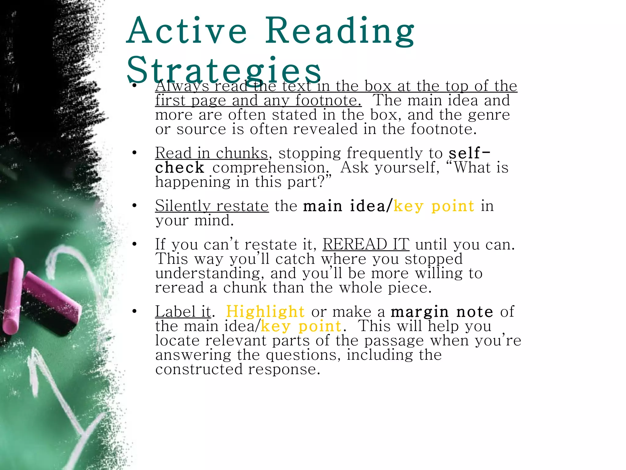 Active Reading Strategies Always read the text in the box at the top of the first page and any footnote.   The main idea and more are often stated in the box, and the genre or source is often revealed in the footnote.  Read in chunks , stopping frequently to  self-check  comprehension.  Ask yourself, “What is happening in this part?” Silently restate  the  main idea/ key point  in your mind.  If you can’t restate it,  REREAD IT  until you can. This way you’ll catch where you stopped understanding, and you’ll be more willing to reread a chunk than the whole piece. Label it .  Highlight  or make a  margin note  of the main idea/ key point .  This will help you locate relevant parts of the passage when you’re answering the questions, including the constructed response. 