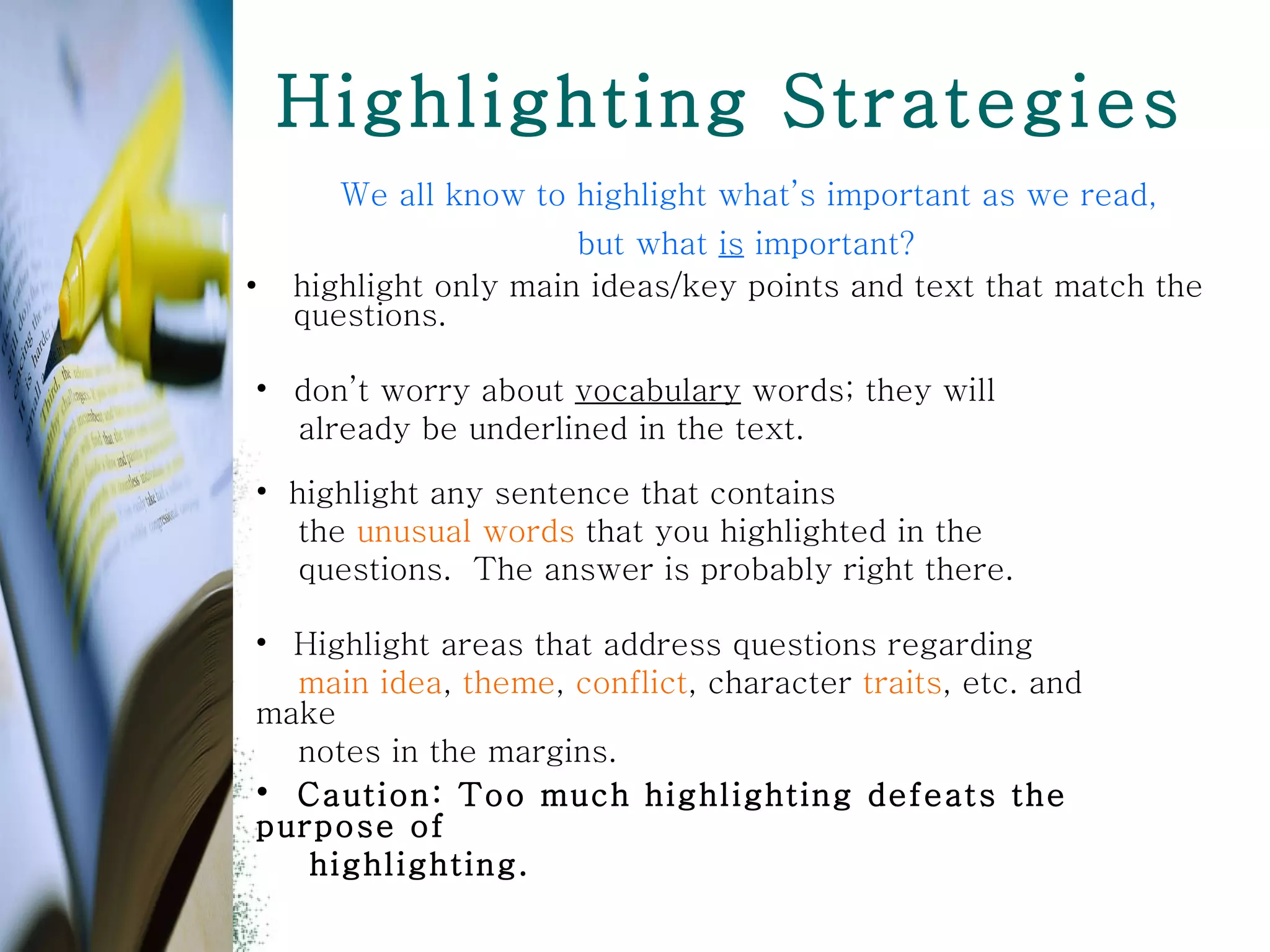 Highlighting Strategies We all know to highlight what’s important as we read,  but what  is  important?  highlight only main ideas/key points and text that match the questions.   highlight any sentence that contains the  unusual words  that you highlighted in the  questions.  The answer is probably right there. don’t worry about  vocabulary  words; they will  already be underlined in the text. Highlight areas that address questions regarding main idea ,  theme ,  conflict , character  traits , etc. and make notes in the margins.  Caution: Too much highlighting defeats the purpose of  highlighting.  