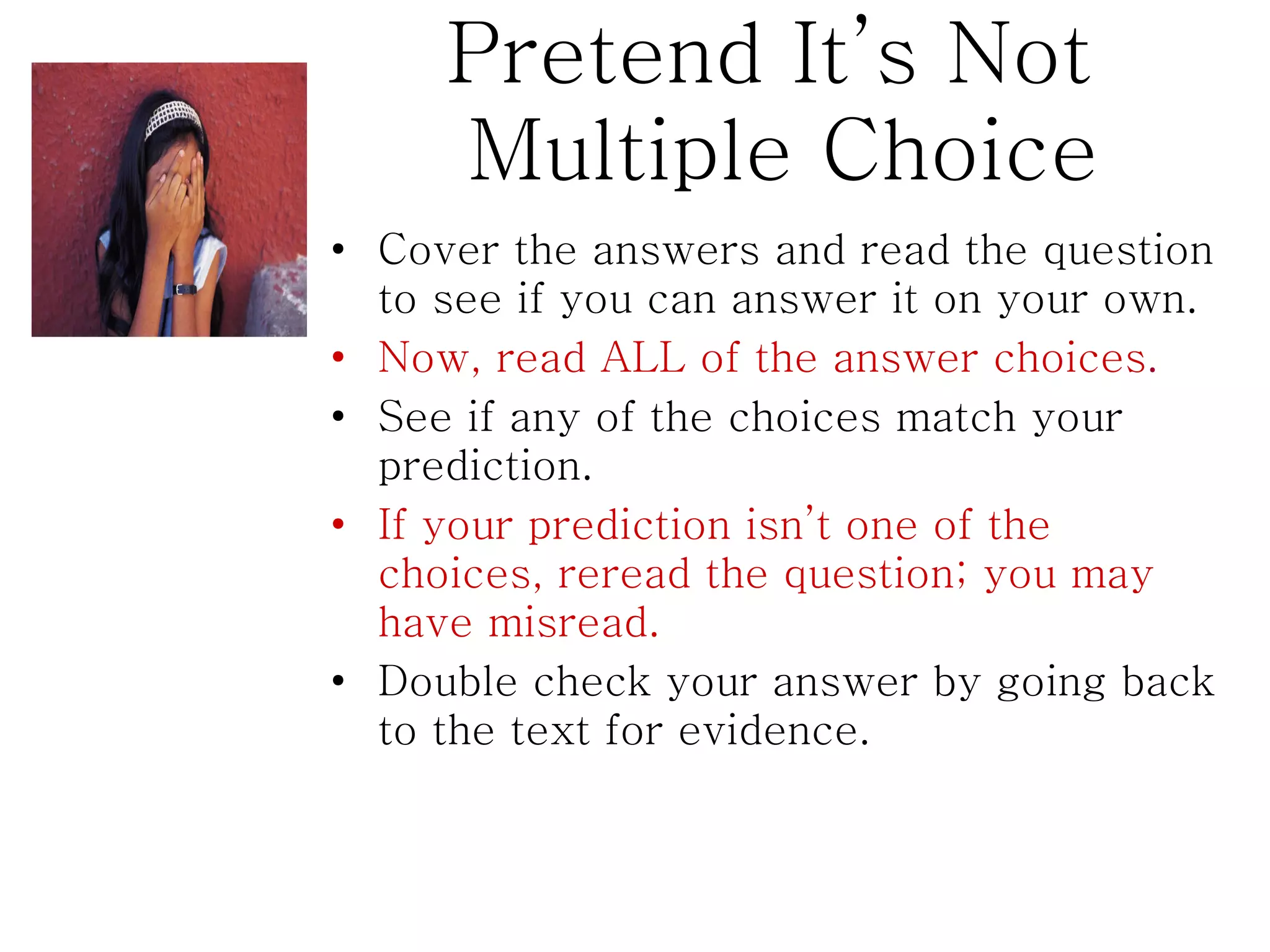 Pretend It’s Not  Multiple Choice Cover the answers and read the question to see if you can answer it on your own. Now, read ALL of the answer choices . See if any of the choices match your prediction. If your prediction isn’t one of the choices, reread the question; you may have misread.  Double check your answer by going back to the text for evidence. 